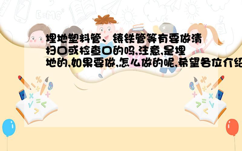 埋地塑料管、铸铁管等有要做清扫口或检查口的吗,注意,是埋地的,如果要做,怎么做的呢,希望各位介绍的详细点,是埋地排水管!