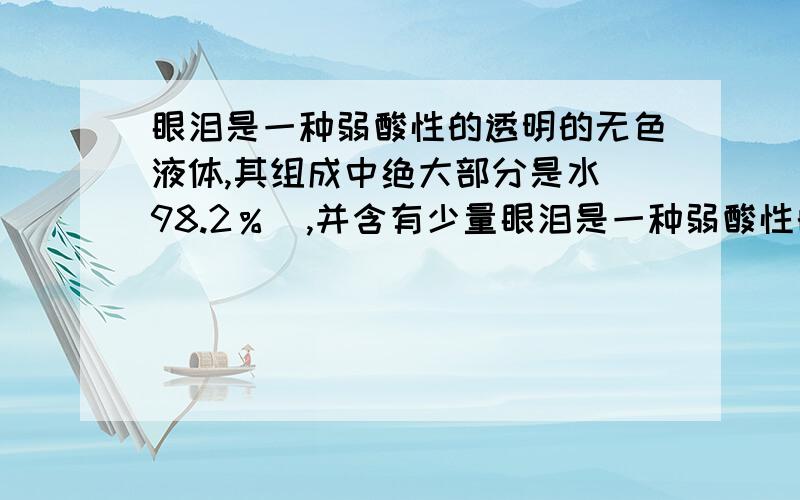 眼泪是一种弱酸性的透明的无色液体,其组成中绝大部分是水（98.2％）,并含有少量眼泪是一种弱酸性的透明的无色液体，其组成中绝大部分是水（98.2％），并含有少量无机盐、蛋白质、溶菌