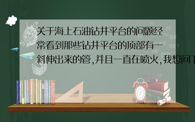 关于海上石油钻井平台的问题经常看到那些钻井平台的顶部有一斜伸出来的管,并且一直在喷火,我想问下这有什么用,还有那些钻头钻下去的深度是不是跟陆地上的一样深?