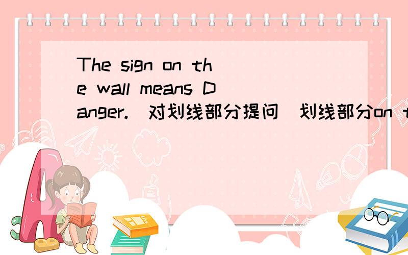 The sign on the wall means Danger.(对划线部分提问）划线部分on the wall ————————— Danger?