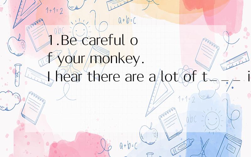 1.Be careful of your monkey.I hear there are a lot of t___ in the street.(根据句意及首字母提示完成句子）