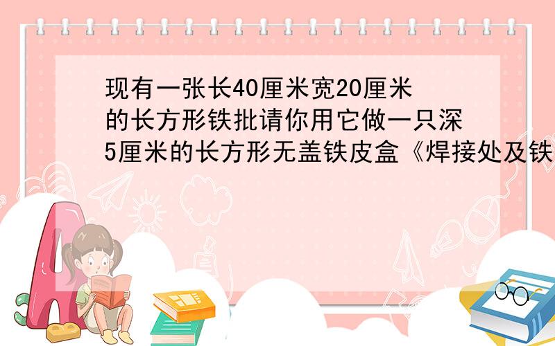 现有一张长40厘米宽20厘米的长方形铁批请你用它做一只深5厘米的长方形无盖铁皮盒《焊接处及铁皮厚度不计容