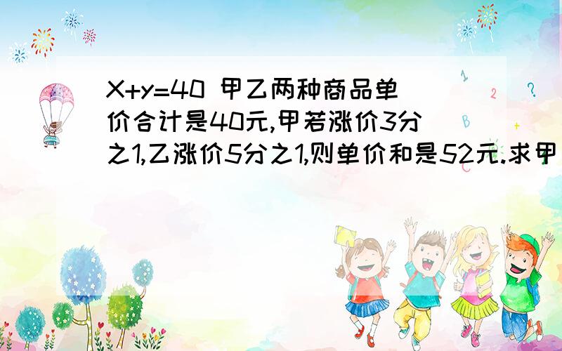 X+y=40 甲乙两种商品单价合计是40元,甲若涨价3分之1,乙涨价5分之1,则单价和是52元.求甲乙各自的单件是