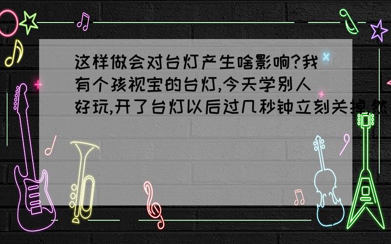 这样做会对台灯产生啥影响?我有个孩视宝的台灯,今天学别人好玩,开了台灯以后过几秒钟立刻关掉,然后过了大概五分钟再开,开了几秒钟后又关掉,再过五分钟又开,过几秒钟再关掉.一开一关