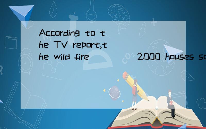 According to the TV report,the wild fire ____ 2000 houses so farA destroyed B had been destroying C will destroy D has destroyed