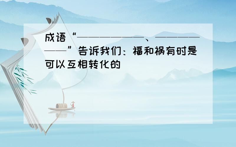 成语“——————、——————”告诉我们：福和祸有时是可以互相转化的