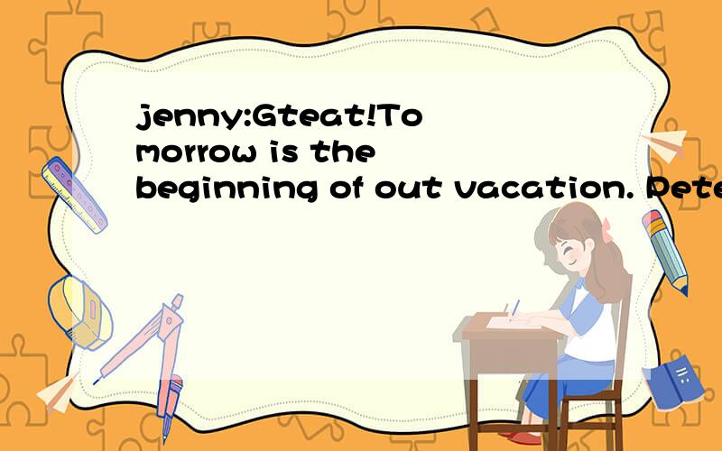 jenny:Gteat!Tomorrow is the beginning of out vacation. Peter:That's right!What arejenny:Gteat!Tomorrow is the beginning of out vacation.Peter:That's right!What are youdoing for vacation?