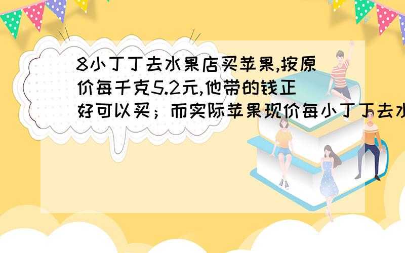 8小丁丁去水果店买苹果,按原价每千克5.2元,他带的钱正好可以买；而实际苹果现价每小丁丁去水果店买苹果,按原价每千克5.2元,他带的钱正好可以买8千克；而实际苹果现价每千克4元,现在他