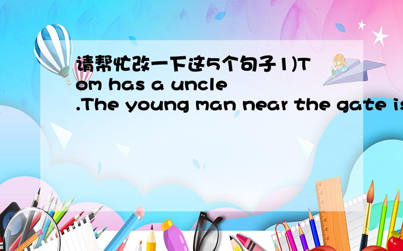 请帮忙改一下这5个句子1)Tom has a uncle.The young man near the gate is his uncle.2)There are the pens in the pencil-box.3)There are some pictures in the room .Pictures are on the wall.4)There is an armchair in a middle of the room.5)I have a