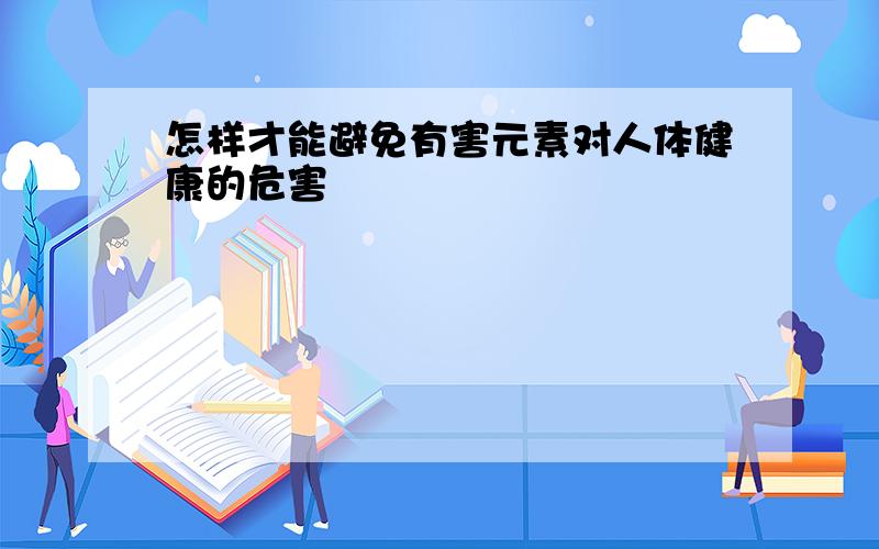 怎样才能避免有害元素对人体健康的危害