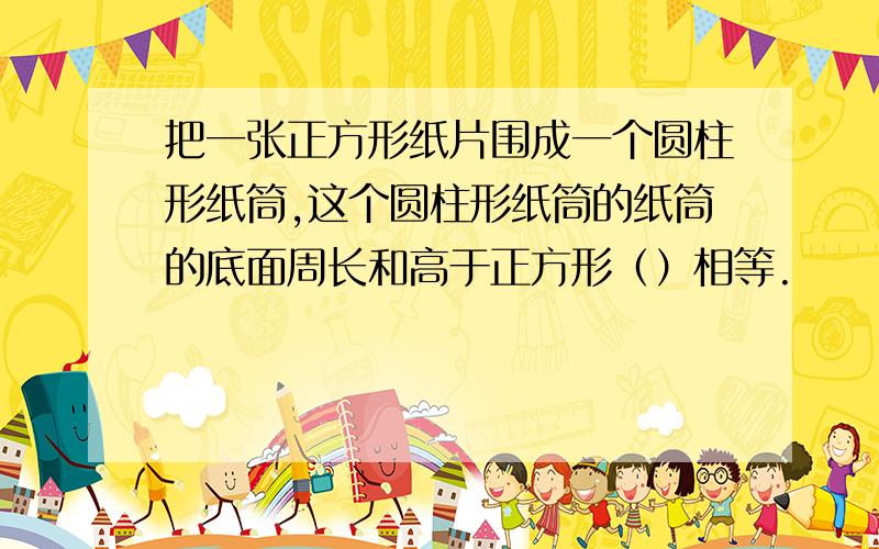 把一张正方形纸片围成一个圆柱形纸筒,这个圆柱形纸筒的纸筒的底面周长和高于正方形（）相等.