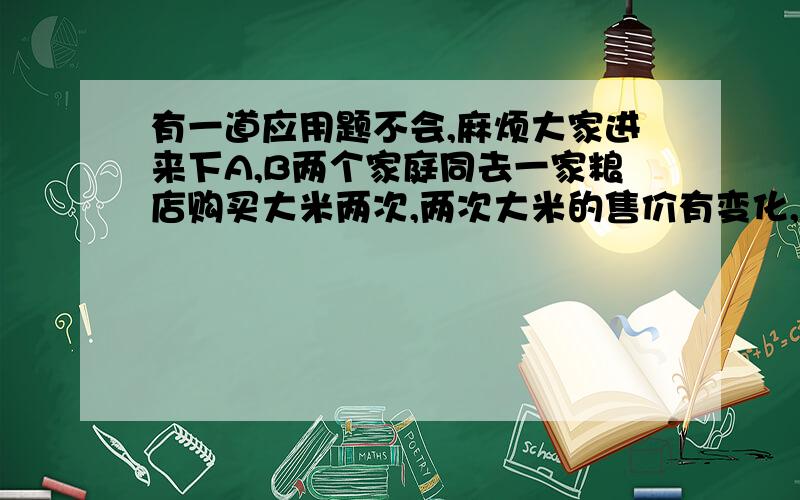 有一道应用题不会,麻烦大家进来下A,B两个家庭同去一家粮店购买大米两次,两次大米的售价有变化,但两个家庭的购买方式不同,其中A家庭每次购买25千克大米,B家庭每次用去25元,且不问购买大