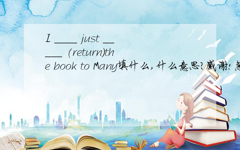 I ____ just _____ (return)the book to Many填什么,什么意思?感谢!急求,现在!