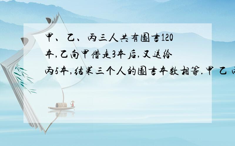 甲、乙、丙三人共有图书120本,乙向甲借走3本后,又送给丙5本,结果三个人的图书本数相等.甲 乙 丙三人原来各有多少本图书算式呢