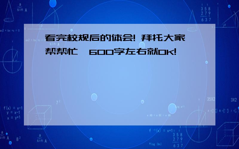 看完校规后的体会! 拜托大家帮帮忙,600字左右就OK!