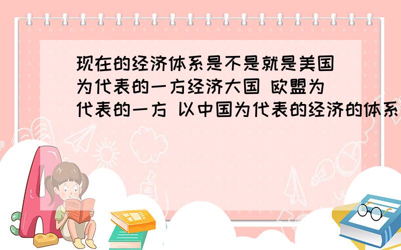 现在的经济体系是不是就是美国为代表的一方经济大国 欧盟为代表的一方 以中国为代表的经济的体系可以这样认为么