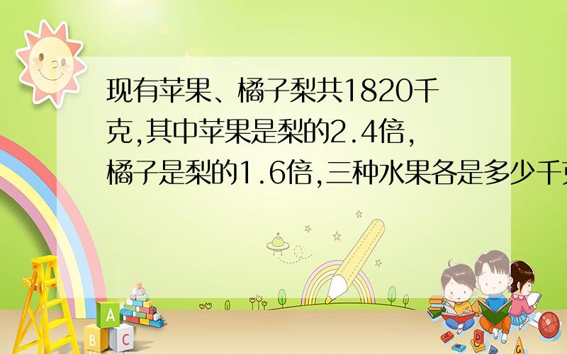 现有苹果、橘子梨共1820千克,其中苹果是梨的2.4倍,橘子是梨的1.6倍,三种水果各是多少千克?