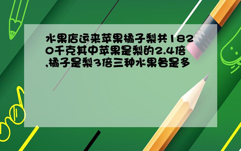 水果店运来苹果橘子梨共1820千克其中苹果是梨的2.4倍,橘子是梨3倍三种水果各是多