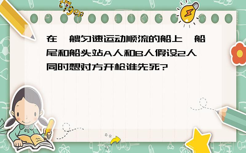 在一艘匀速运动顺流的船上,船尾和船头站A人和B人假设2人同时想对方开枪谁先死?