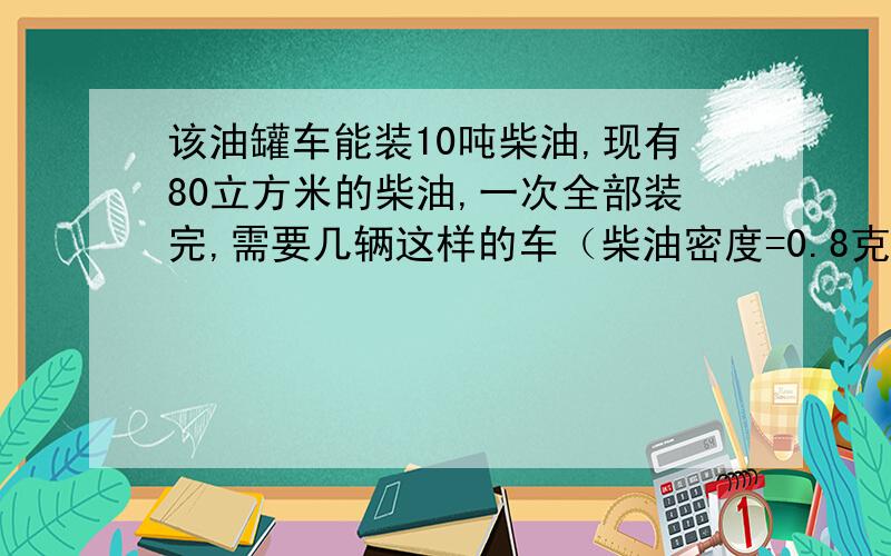 该油罐车能装10吨柴油,现有80立方米的柴油,一次全部装完,需要几辆这样的车（柴油密度=0.8克每立方厘 米）