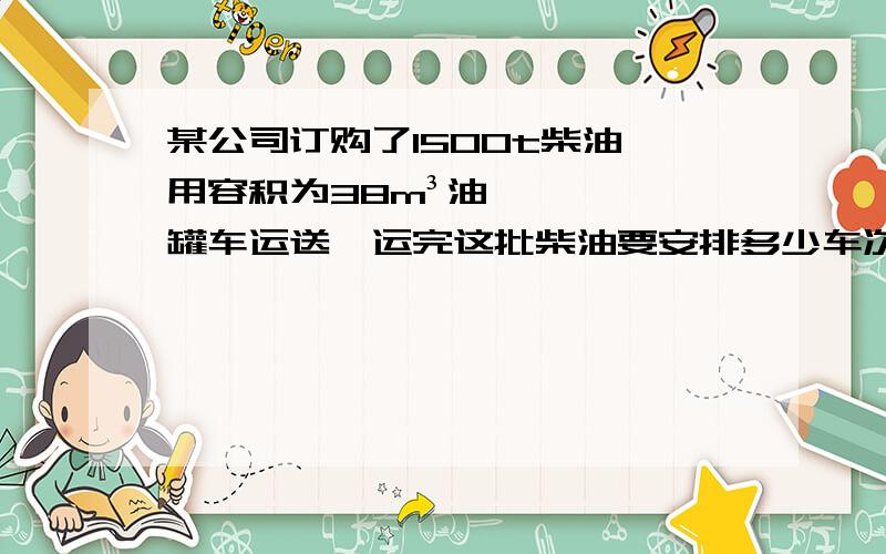 某公司订购了1500t柴油,用容积为38m³油罐车运送,运完这批柴油要安排多少车次?柴油的密度=0.8*10³kg／m³