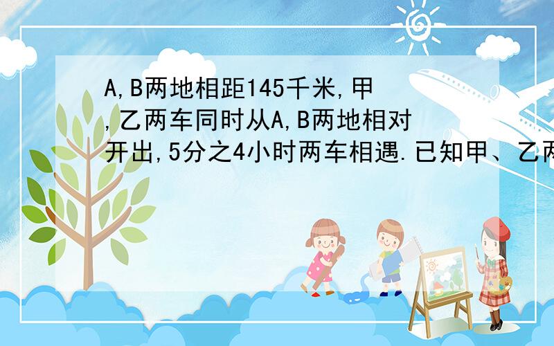 A,B两地相距145千米,甲,乙两车同时从A,B两地相对开出,5分之4小时两车相遇.已知甲、乙两车的速度比是16比13,甲车的速度是（）千米,乙车的速度是（）千米.