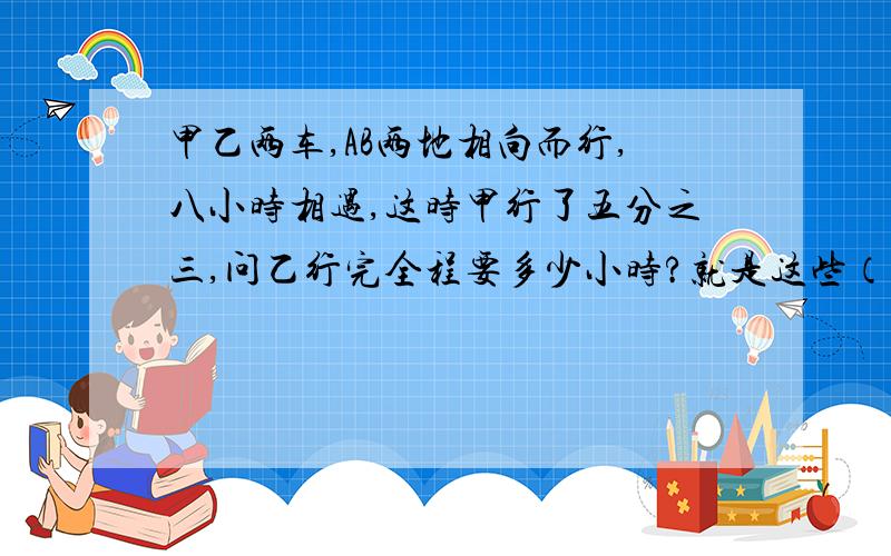 甲乙两车,AB两地相向而行,八小时相遇,这时甲行了五分之三,问乙行完全程要多少小时?就是这些（老师说的,