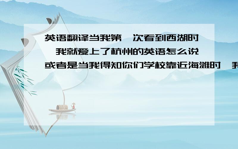 英语翻译当我第一次看到西湖时,我就爱上了杭州的英语怎么说或者是当我得知你们学校靠近海滩时,我变爱上了你们学校的英语怎么说反正我想表达的是