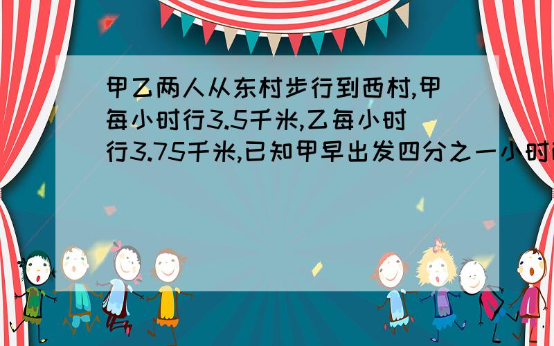 甲乙两人从东村步行到西村,甲每小时行3.5千米,乙每小时行3.75千米,已知甲早出发四分之一小时而又比乙晚到十二分之一小时.两要详细的解题思路.