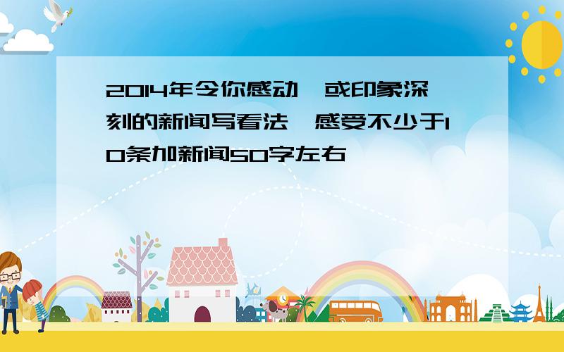 2014年令你感动,或印象深刻的新闻写看法,感受不少于10条加新闻50字左右