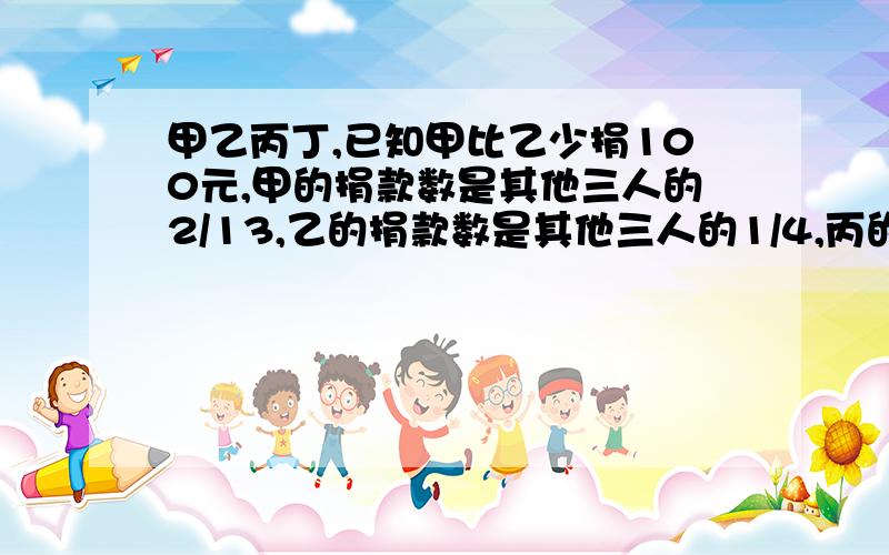 甲乙丙丁,已知甲比乙少捐100元,甲的捐款数是其他三人的2/13,乙的捐款数是其他三人的1/4,丙的捐款数是其他三人的4/11,甲乙丙丁各捐多少元?