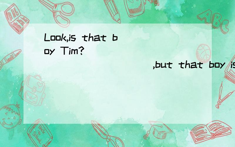 Look,is that boy Tim?_________________,but that boy is really thin.在空格中填入适当的句子,要附有解释.Look,is that boy Tim?No,_________________,but that boy is really thin.