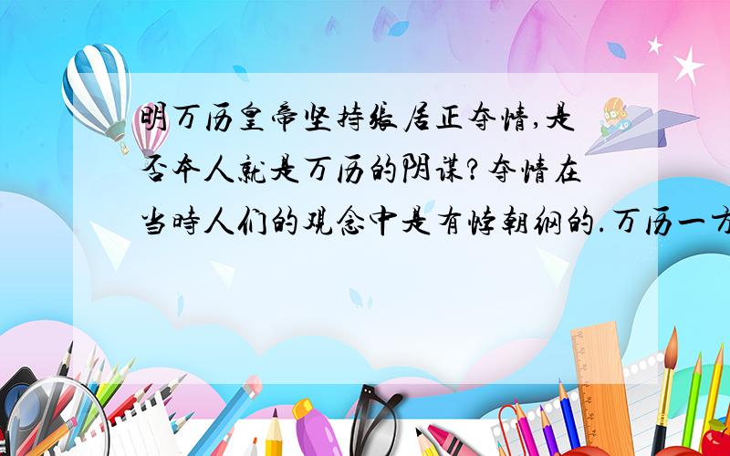 明万历皇帝坚持张居正夺情,是否本人就是万历的阴谋?夺情在当时人们的观念中是有悖朝纲的.万历一方面是支持张居正推行新政的.但是为什么夺情后,万历对张居正的态度发生逆转了呢?是否,