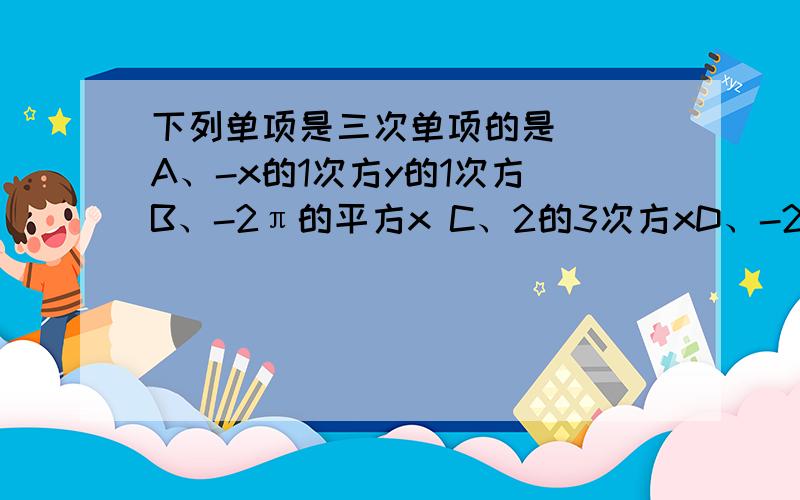 下列单项是三次单项的是() A、-x的1次方y的1次方 B、-2π的平方x C、2的3次方xD、-2分之1xyz