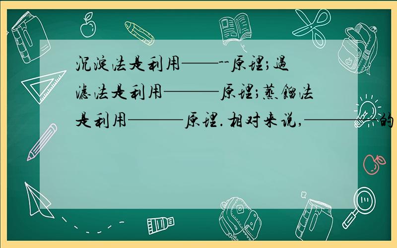 沉淀法是利用——--原理；过滤法是利用———原理；蒸馏法是利用———原理.相对来说,————的效果最在蒸馏装置中,通过冷凝管的水是——————的流向,这是为了————.