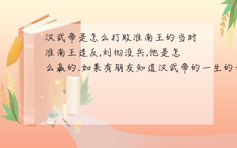 汉武帝是怎么打败淮南王的当时淮南王造反,刘彻没兵,他是怎么赢的.如果有朋友知道汉武帝的一生的话,也说下,我要看得懂的,我会+分的