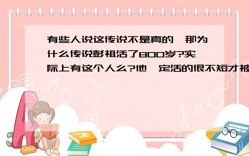 有些人说这传说不是真的,那为什么传说彭祖活了800岁?实际上有这个人么?他一定活的很不短才被传的吧.