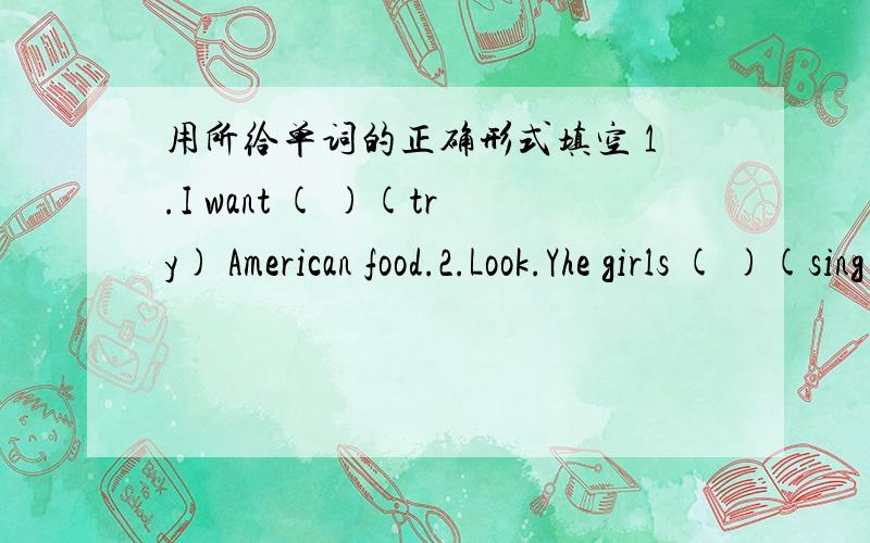 用所给单词的正确形式填空 1.I want ( )(try) American food.2.Look.Yhe girls ( )(sing) in the hall.