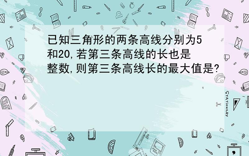 已知三角形的两条高线分别为5和20,若第三条高线的长也是整数,则第三条高线长的最大值是?