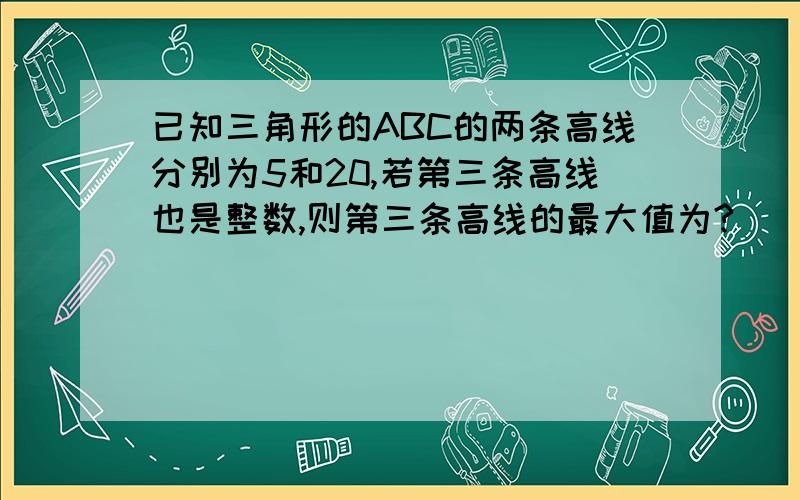 已知三角形的ABC的两条高线分别为5和20,若第三条高线也是整数,则第三条高线的最大值为?