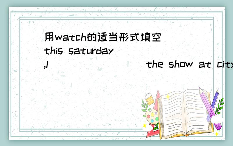 用watch的适当形式填空 this saturday ,l ___ _____the show at city theatre too