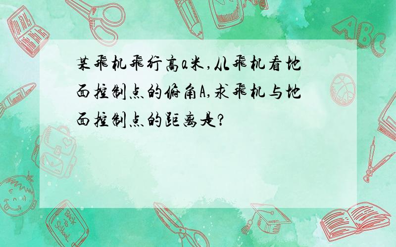 某飞机飞行高a米,从飞机看地面控制点的俯角A,求飞机与地面控制点的距离是?