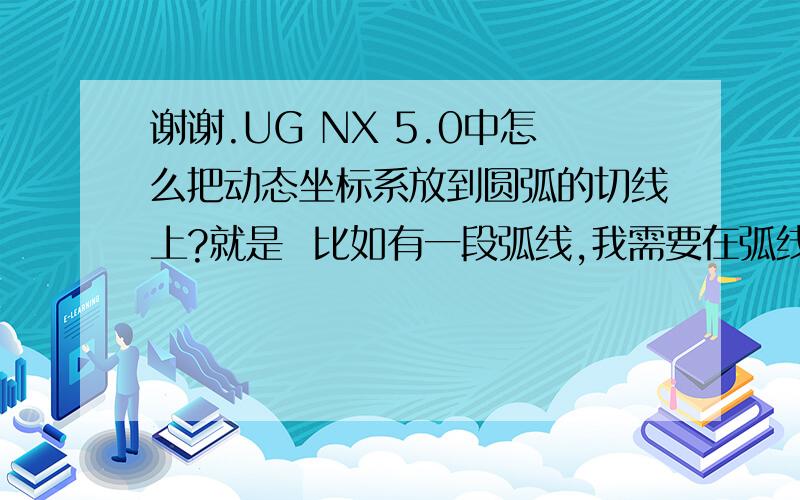 谢谢.UG NX 5.0中怎么把动态坐标系放到圆弧的切线上?就是  比如有一段弧线,我需要在弧线的最前端切线方向某距离处画一个与弧线垂直的圆 就需要在切线方向那距离处建立一个动态坐标系.谢