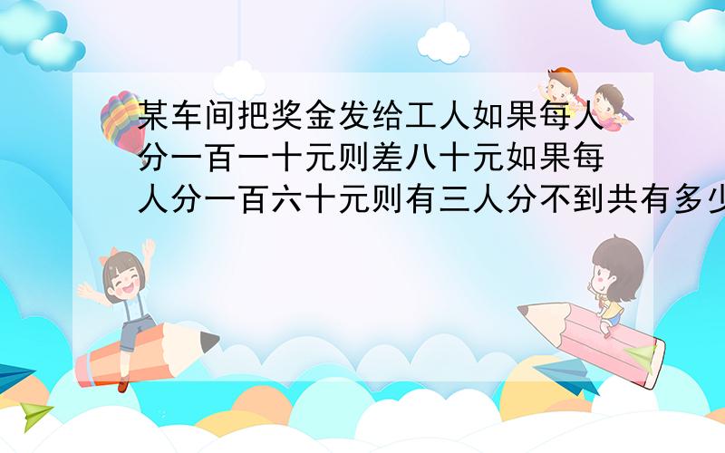 某车间把奖金发给工人如果每人分一百一十元则差八十元如果每人分一百六十元则有三人分不到共有多少人有多少奖金