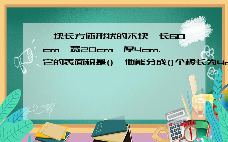 一块长方体形状的木块,长60cm,宽20cm,厚4cm.它的表面积是(),他能分成()个棱长为4cm的小正方体木块