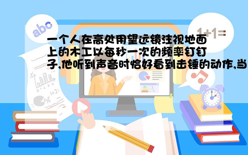 一个人在高处用望远镜注视地面上的木工以每秒一次的频率钉钉子,他听到声音时恰好看到击锤的动作,当木工停止击锤后,他又听到两次击锤声,木工离他有多远?