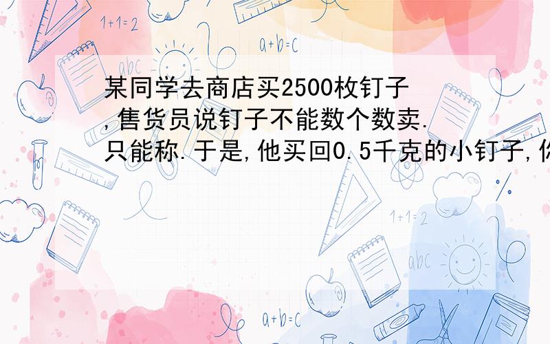 某同学去商店买2500枚钉子,售货员说钉子不能数个数卖.只能称.于是,他买回0.5千克的小钉子,你能想办法某同学去商店买2500枚钉子,售货员说钉子不能数个数卖.只能称.于是,他买回0.5千克的小