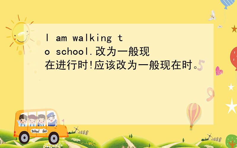 l am walking to school.改为一般现在进行时!应该改为一般现在时。