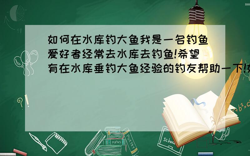 如何在水库钓大鱼我是一名钓鱼爱好者经常去水库去钓鱼!希望有在水库垂钓大鱼经验的钓友帮助一下!如何在水库能钓到大鱼!