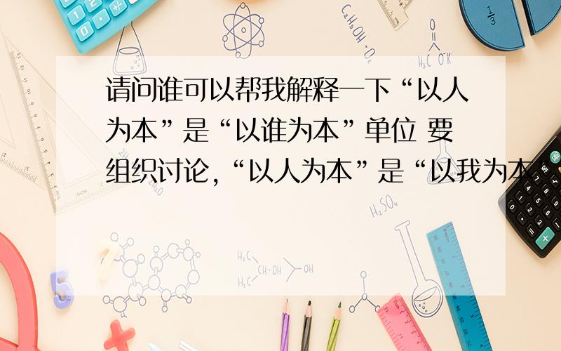 请问谁可以帮我解释一下“以人为本”是“以谁为本”单位 要组织讨论,“以人为本”是“以我为本”吗?说几点有水平有见解的观点!